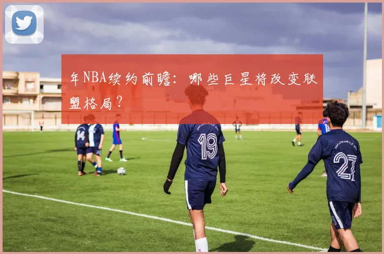 年NBA续约前瞻:哪些巨星将改变联盟格局?