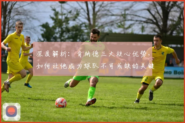 深度解析：肯纳德三大核心优势，如何让他成为球队不可或缺的关键拼图